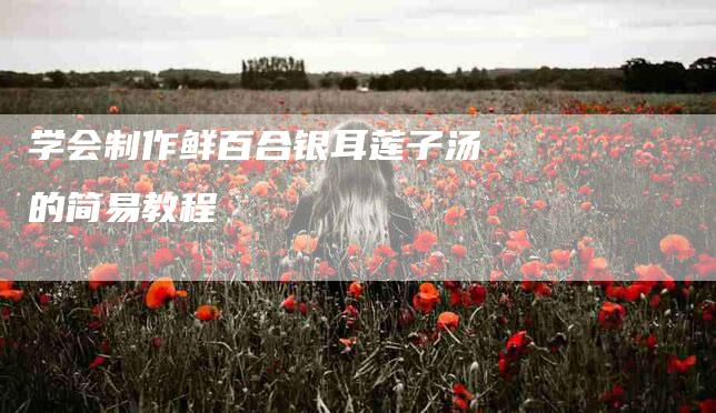 学会制作鲜百合银耳莲子汤的简易教程-家政服务网