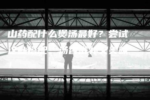 山药配什么煲汤最好？尝试这些搭配，汤香滋补又美味！-家政服务网