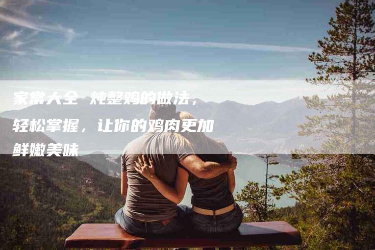 家常大全 炖整鸡的做法，轻松掌握，让你的鸡肉更加鲜嫩美味-家政服务网