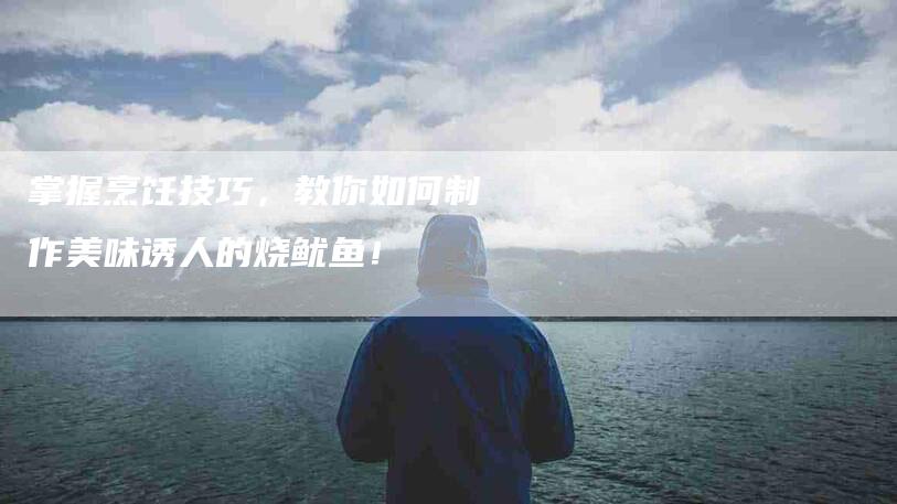 掌握烹饪技巧，教你如何制作美味诱人的烧鱿鱼！-家政服务网
