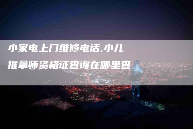 小家电上门维修电话,小儿推拿师资格证查询在哪里查-家政服务网