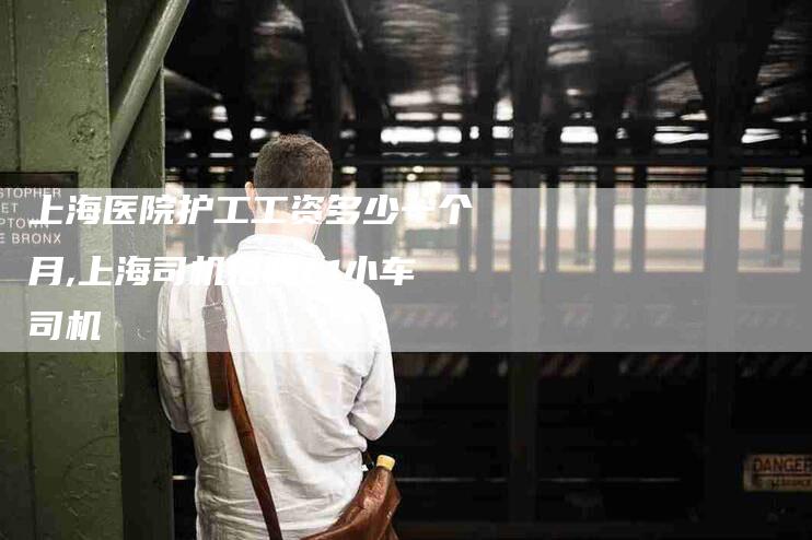 上海医院护工工资多少一个月,上海司机招聘c1小车司机-家政服务网