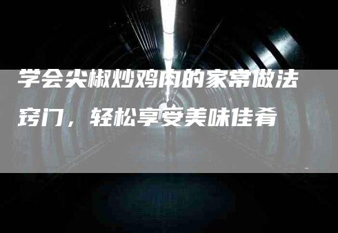 学会尖椒炒鸡肉的家常做法窍门，轻松享受美味佳肴-家政服务网