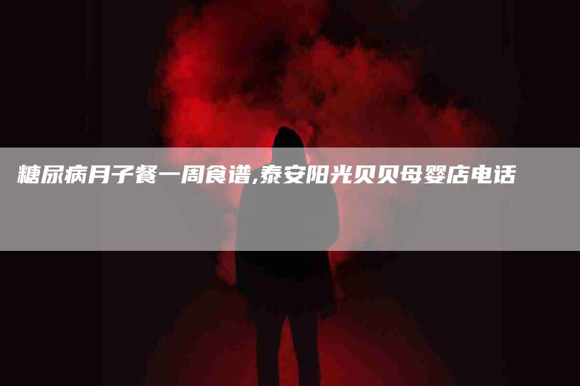 糖尿病月子餐一周食谱,泰安阳光贝贝母婴店电话
