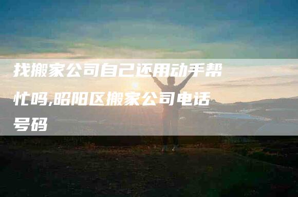 找搬家公司自己还用动手帮忙吗,昭阳区搬家公司电话号码-家政服务网