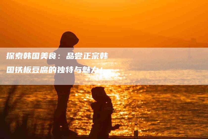 探索韩国美食:品尝正宗韩国铁板豆腐的独特与魅力!-家政服务网