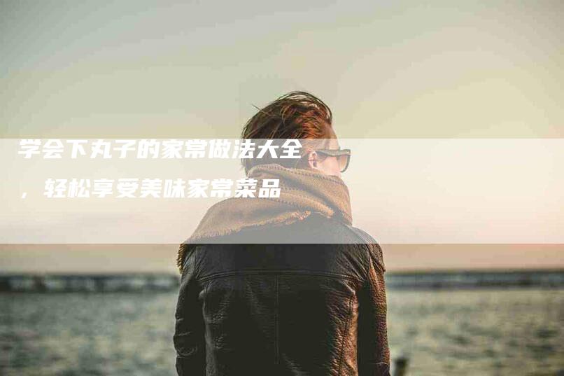 学会下丸子的家常做法大全，轻松享受美味家常菜品-家政服务网