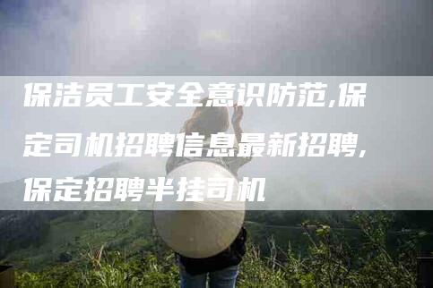 保洁员工安全意识防范,保定司机招聘信息最新招聘,保定招聘半挂司机-家政服务网