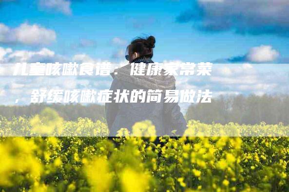 儿童咳嗽食谱：健康家常菜，舒缓咳嗽症状的简易做法-家政服务网