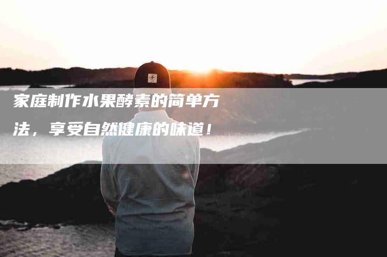 家庭制作水果酵素的简单方法，享受自然健康的味道！-家政服务网