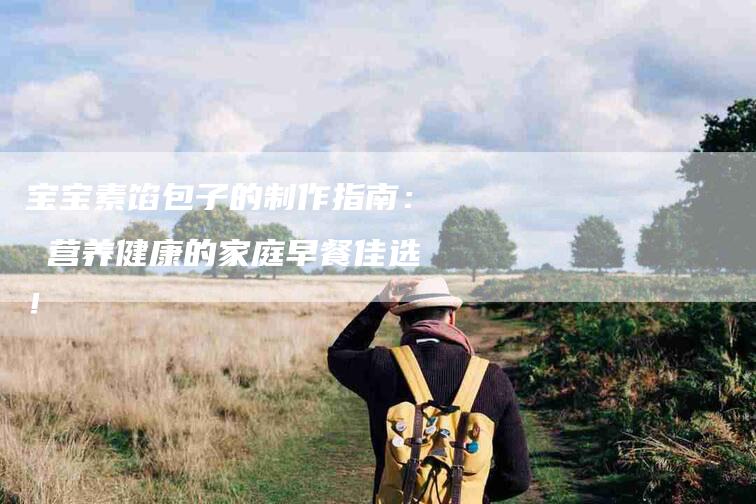 宝宝素馅包子的制作指南： 营养健康的家庭早餐佳选！-家政服务网