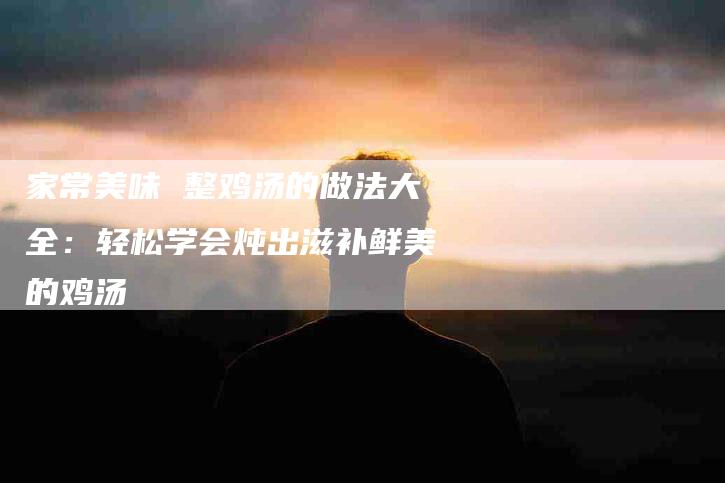 家常美味 整鸡汤的做法大全：轻松学会炖出滋补鲜美的鸡汤-家政服务网