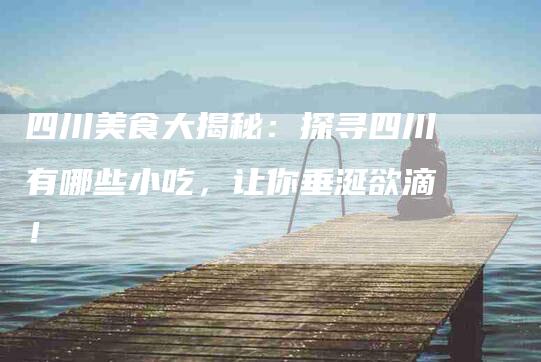 四川美食大揭秘：探寻四川有哪些小吃，让你垂涎欲滴！-家政服务网