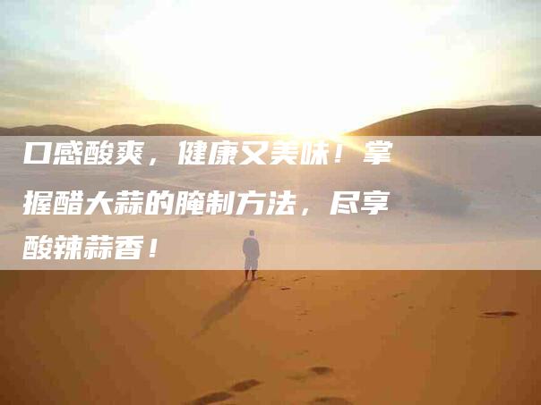 口感酸爽，健康又美味！掌握醋大蒜的腌制方法，尽享酸辣蒜香！-家政服务网