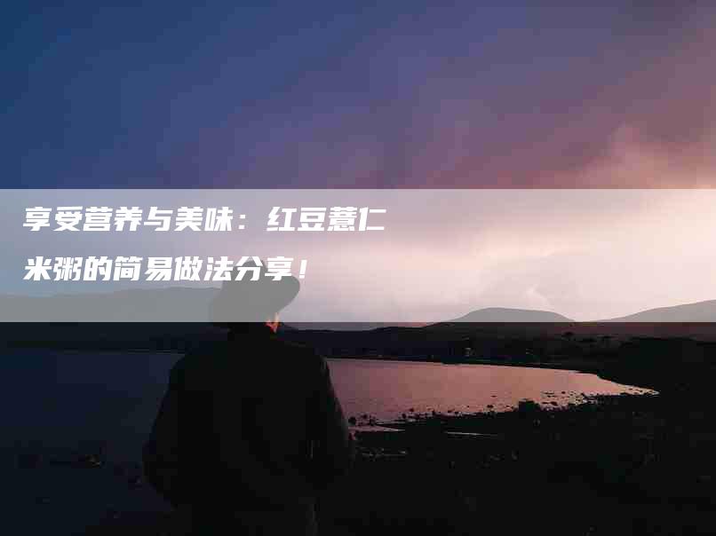 享受营养与美味：红豆薏仁米粥的简易做法分享！-家政服务网