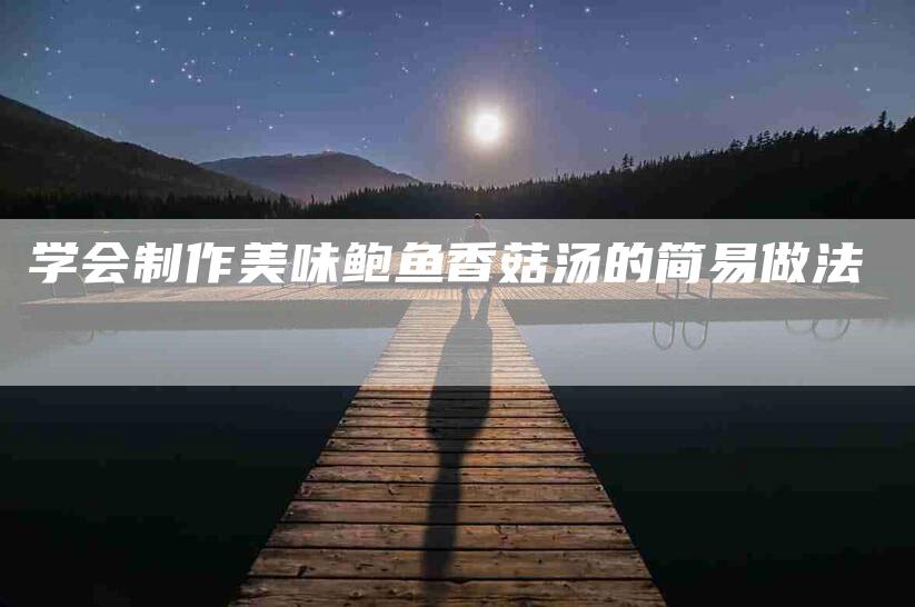 学会制作美味鲍鱼香菇汤的简易做法-家政服务网