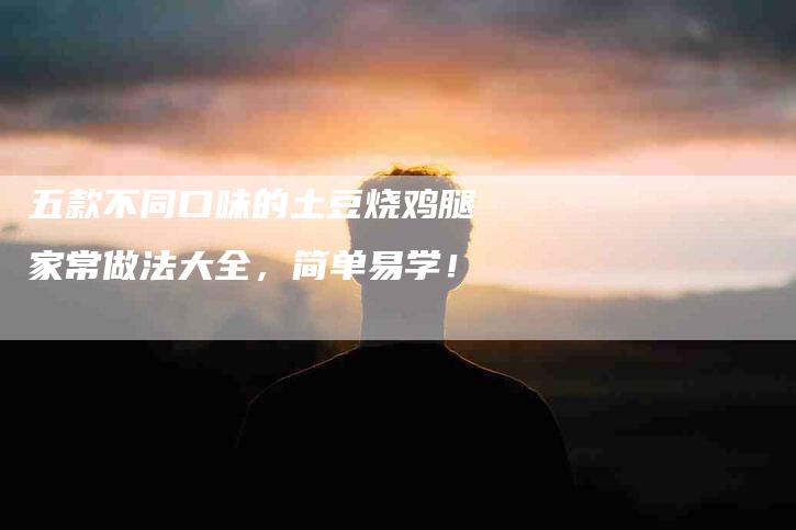 五款不同口味的土豆烧鸡腿家常做法大全，简单易学！-家政服务网