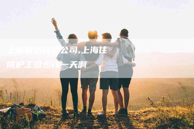 上虞管道疏通公司,上海住院护工多少钱一天啊-家政服务网
