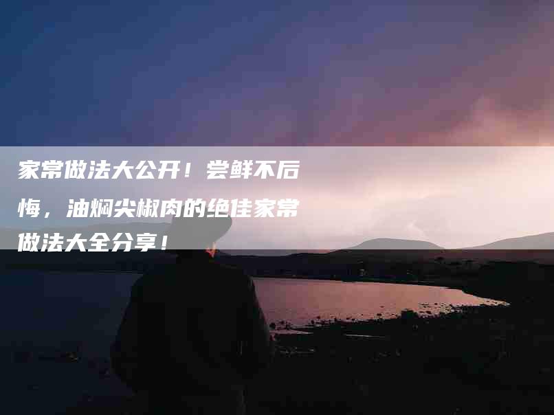 家常做法大公开！尝鲜不后悔，油焖尖椒肉的绝佳家常做法大全分享！-家政服务网