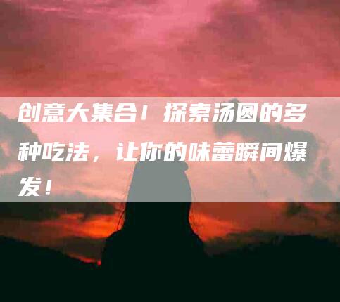 创意大集合！探索汤圆的多种吃法，让你的味蕾瞬间爆发！-家政服务网