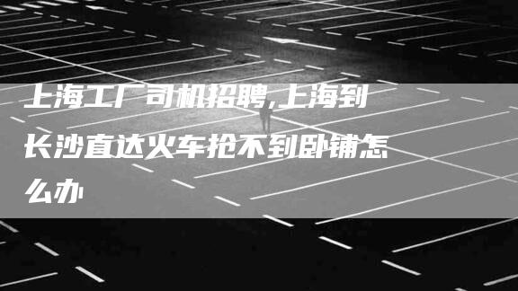上海工厂司机招聘,上海到长沙直达火车抢不到卧铺怎么办-家政服务网