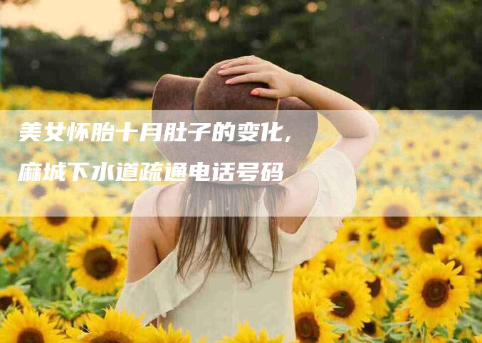 美女怀胎十月肚子的变化,麻城下水道疏通电话号码