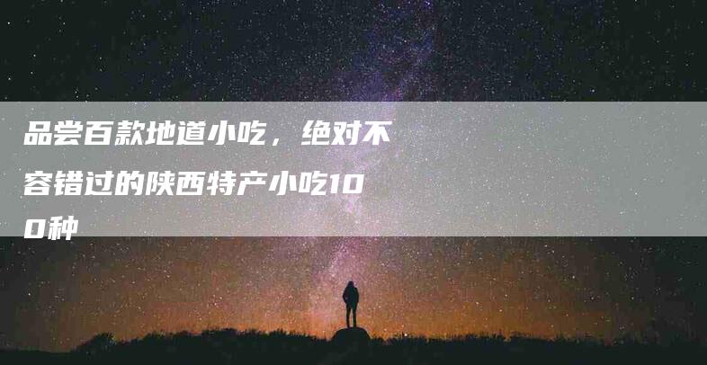 品尝百款地道小吃，绝对不容错过的陕西特产小吃100种-家政服务网