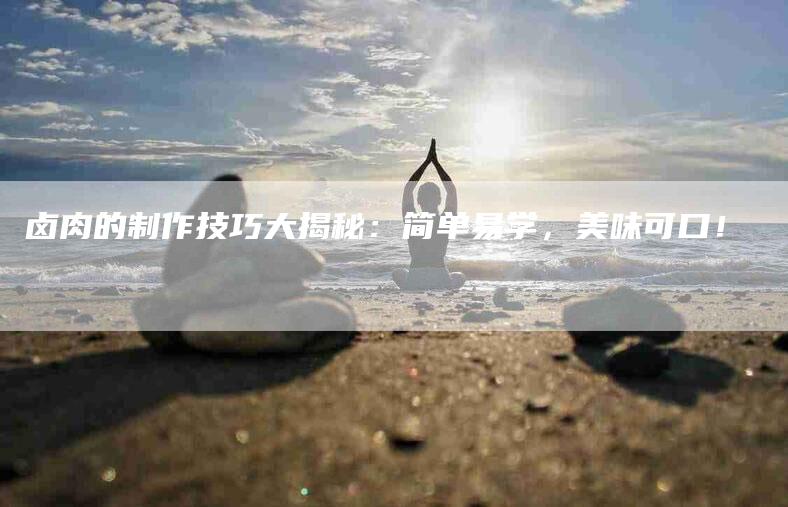 卤肉的制作技巧大揭秘：简单易学，美味可口！-家政服务网