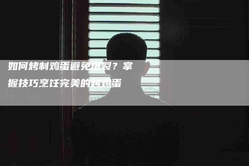 如何烤制鸡蛋避免爆裂？掌握技巧烹饪完美的烤鸡蛋-家政服务网