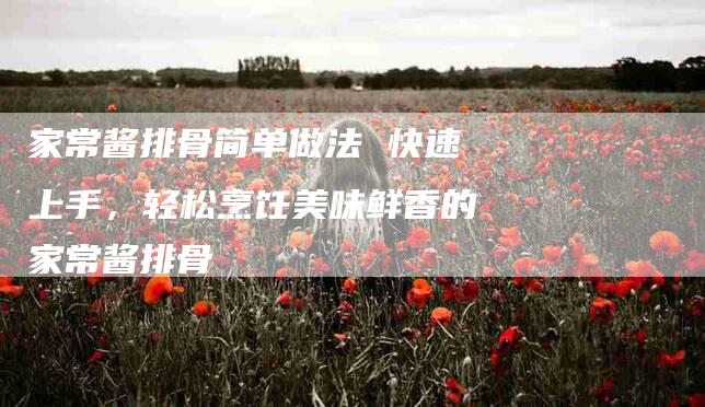家常酱排骨简单做法 快速上手，轻松烹饪美味鲜香的家常酱排骨-家政服务网