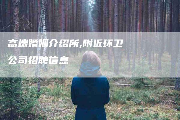 高端婚姻介绍所,附近环卫公司招聘信息-家政服务网