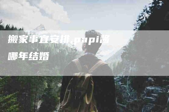 搬家事宜安排,papi酱哪年结婚-家政服务网