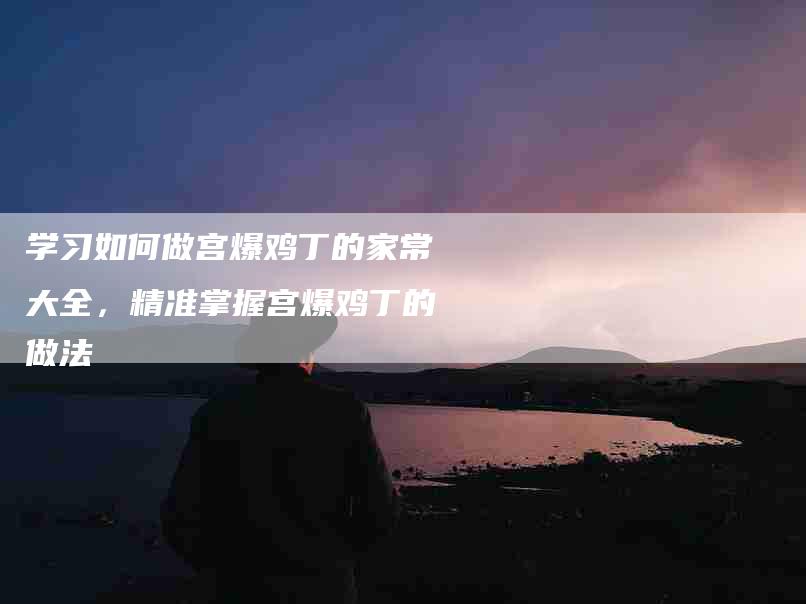 学习如何做宫爆鸡丁的家常大全，精准掌握宫爆鸡丁的做法-家政服务网
