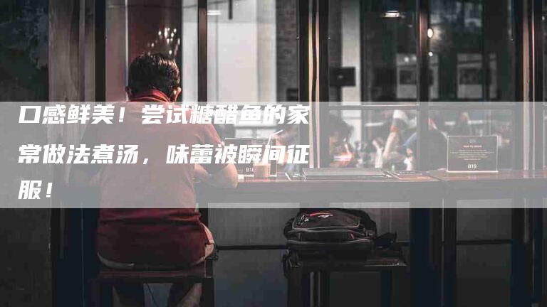 口感鲜美!尝试糖醋鱼的家常做法煮汤,味蕾被瞬间征服!-家政服务网