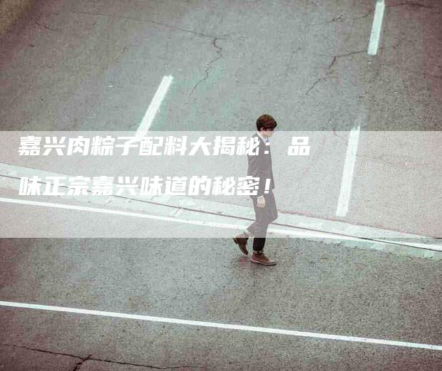 嘉兴肉粽子配料大揭秘:品味正宗嘉兴味道的秘密!-家政服务网