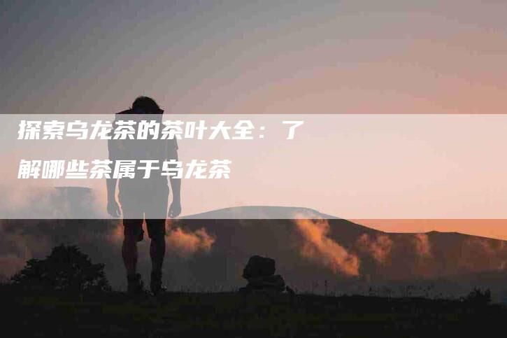 探索乌龙茶的茶叶大全:了解哪些茶属于乌龙茶-家政服务网