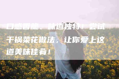 口感香脆、味道独特！尝试干锅菜花做法，让你爱上这道美味佳肴！-家政服务网