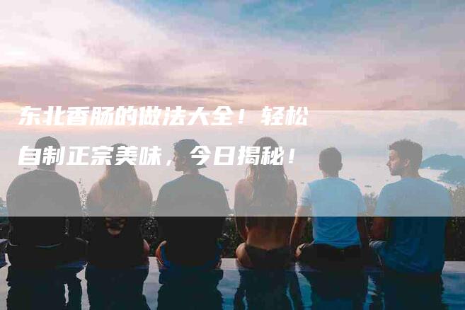 东北香肠的做法大全！轻松自制正宗美味，今日揭秘！-家政服务网