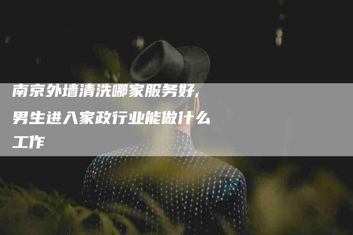 南京外墙清洗哪家服务好,男生进入家政行业能做什么工作-家政服务网