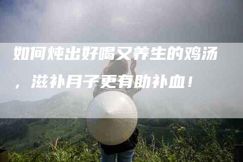 如何炖出好喝又养生的鸡汤,滋补月子更有助补血!-家政服务网