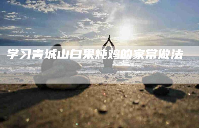 学习青城山白果炖鸡的家常做法-家政服务网