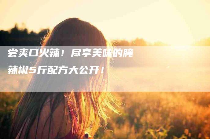 尝爽口火辣！尽享美味的腌辣椒5斤配方大公开！-家政服务网