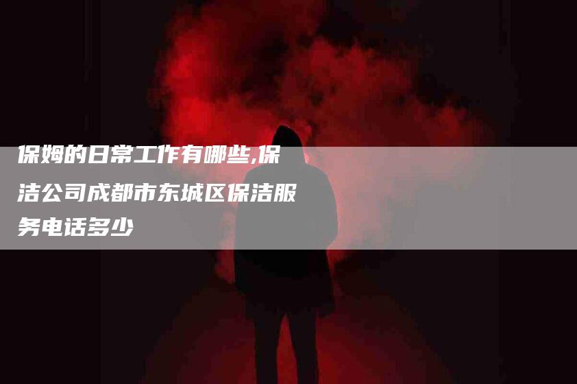 保姆的日常工作有哪些,保洁公司成都市东城区保洁服务电话多少-家政服务网