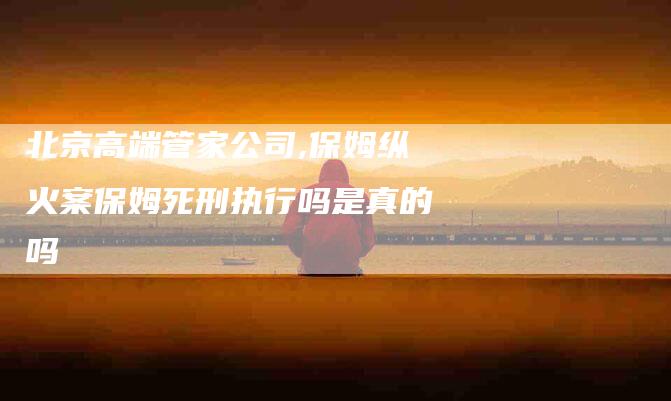 北京高端管家公司,保姆纵火案保姆死刑执行吗是真的吗-家政服务网