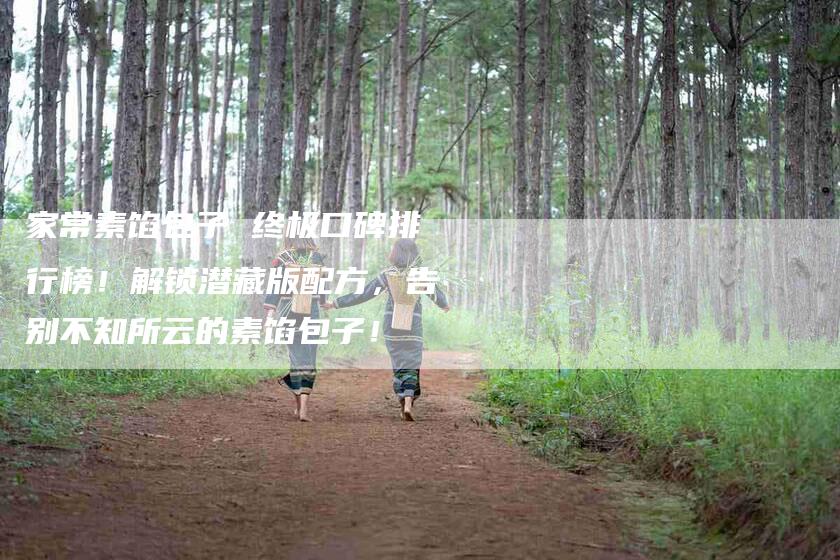 家常素馅包子 终极口碑排行榜！解锁潜藏版配方，告别不知所云的素馅包子！-家政服务网