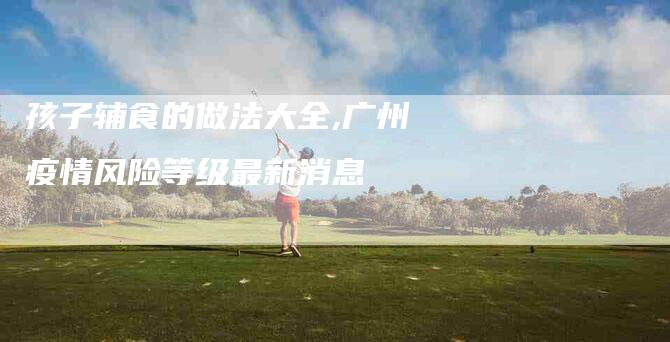 孩子辅食的做法大全,广州疫情风险等级最新消息-家政服务网