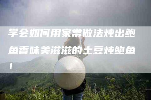 学会如何用家常做法炖出鲍鱼香味美滋滋的土豆炖鲍鱼！-家政服务网