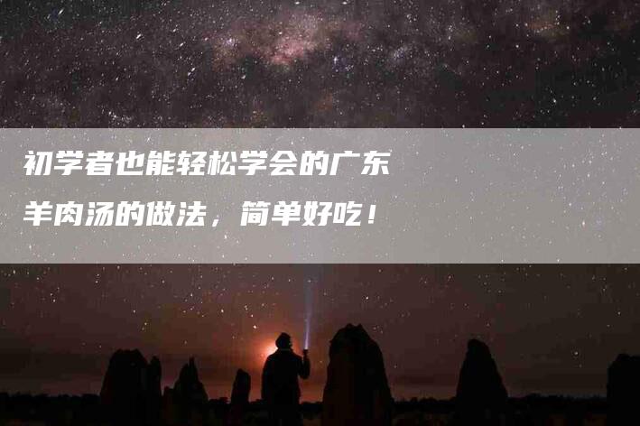 初学者也能轻松学会的广东羊肉汤的做法，简单好吃！-家政服务网