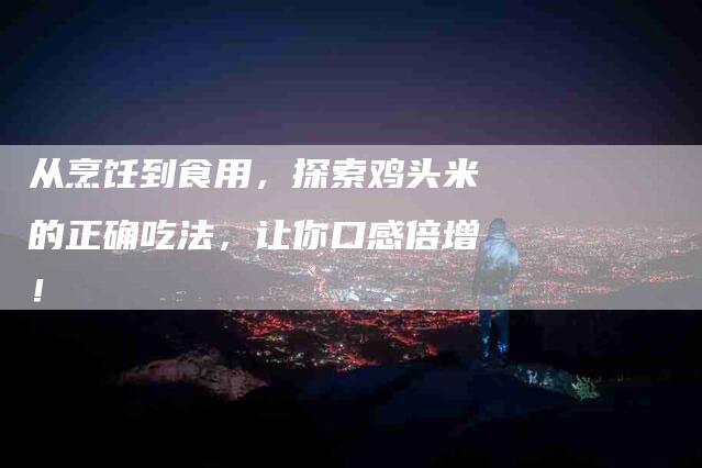 从烹饪到食用,探索鸡头米的正确吃法,让你口感倍增!-家政服务网
