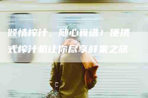 倾情榨汁，随心食谱！便携式榨汁机让你尽享鲜果之旅-家政服务网